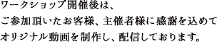 ワークショップ開催後は、ご参加頂いたお客様、主催者様に感謝を込めてオリジナル動画を制作し、配信しております。