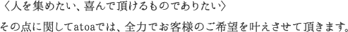 人を集めたい、喜んで頂けるものでありたい その点に関してatoaでは、全力でお客様のご希望を叶えさせて頂きます。